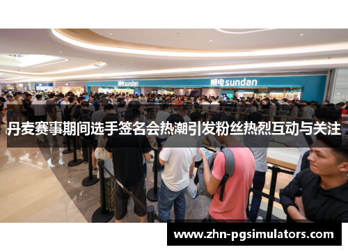 丹麦赛事期间选手签名会热潮引发粉丝热烈互动与关注
