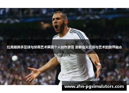 拉莫斯携手足球与绘画艺术展现个人创作激情 重新定义运动与艺术的跨界融合
