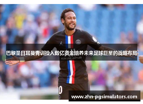 巴黎圣日耳曼青训投入数亿资金培养未来足球巨星的战略布局
