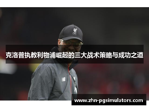 克洛普执教利物浦崛起的三大战术策略与成功之道