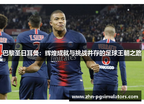 巴黎圣日耳曼：辉煌成就与挑战并存的足球王朝之路