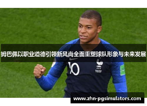 姆巴佩以职业道德引领新风尚全面重塑球队形象与未来发展