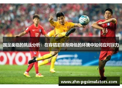 国足面临的挑战分析：在容错率逐渐降低的环境中如何应对压力