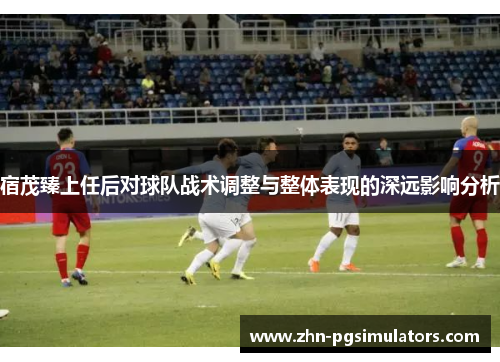 宿茂臻上任后对球队战术调整与整体表现的深远影响分析