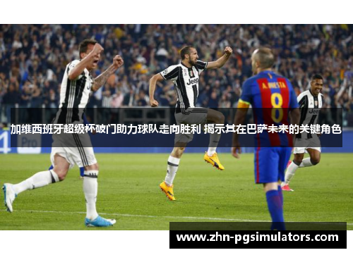 加维西班牙超级杯破门助力球队走向胜利 揭示其在巴萨未来的关键角色