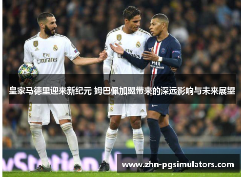 皇家马德里迎来新纪元 姆巴佩加盟带来的深远影响与未来展望