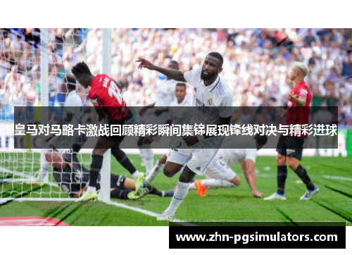 皇马对马略卡激战回顾精彩瞬间集锦展现锋线对决与精彩进球