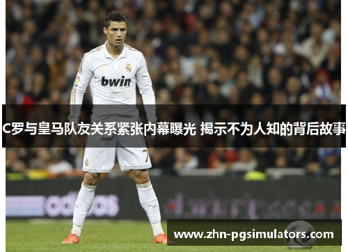 C罗与皇马队友关系紧张内幕曝光 揭示不为人知的背后故事