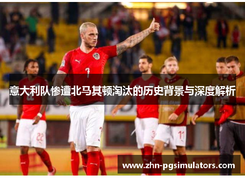 意大利队惨遭北马其顿淘汰的历史背景与深度解析 意大利队惨遭北马其顿淘汰的历史背景与深度解析