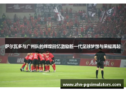 萨尔瓦多与广州队的辉煌回忆激励新一代足球梦想与荣耀再起