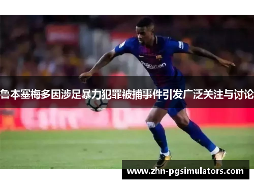 鲁本塞梅多因涉足暴力犯罪被捕事件引发广泛关注与讨论 鲁本塞梅多因涉足暴力犯罪被捕事件引发广泛关注与讨论