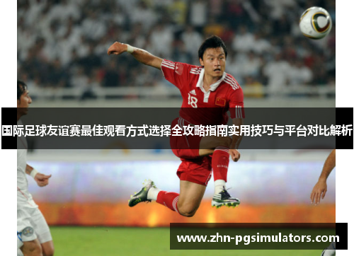 国际足球友谊赛最佳观看方式选择全攻略指南实用技巧与平台对比解析