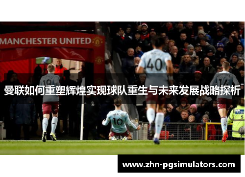 曼联如何重塑辉煌实现球队重生与未来发展战略探析