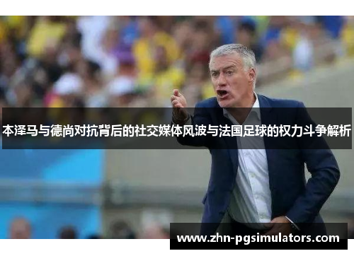 本泽马与德尚对抗背后的社交媒体风波与法国足球的权力斗争解析