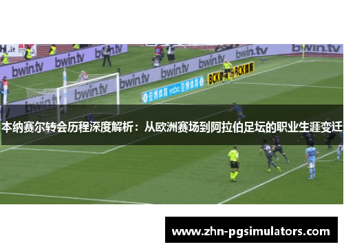 本纳赛尔转会历程深度解析：从欧洲赛场到阿拉伯足坛的职业生涯变迁