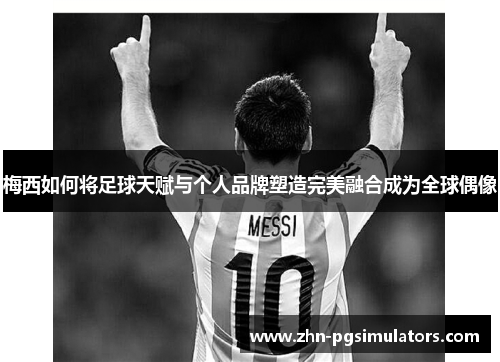 梅西如何将足球天赋与个人品牌塑造完美融合成为全球偶像