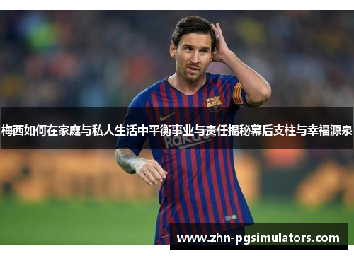 梅西如何在家庭与私人生活中平衡事业与责任揭秘幕后支柱与幸福源泉 梅西如何在家庭与私人生活中平衡事业与责任揭秘幕后支柱与幸福源泉