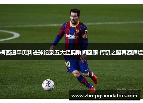 梅西追平贝利进球纪录五大经典瞬间回顾 传奇之路再添辉煌