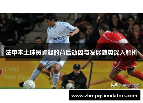 法甲本土球员崛起的背后动因与发展趋势深入解析